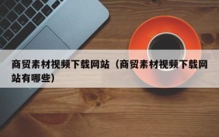 柳州商贸素材视频下载网站（商贸素材视频下载网站有哪些）
