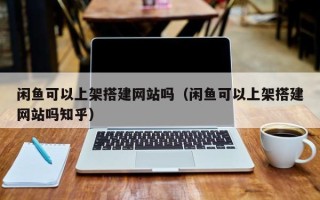 柳州闲鱼可以上架搭建网站吗（闲鱼可以上架搭建网站吗知乎）