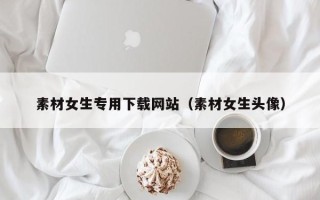 柳州素材女生专用下载网站（素材女生头像）